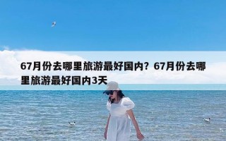 67月份去哪里旅游最好国内？67月份去哪里旅游最好国内3天