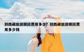 到西藏旅游跟团费用多少？到西藏旅游跟团费用多少钱