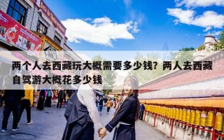 两个人去西藏玩大概需要多少钱？两人去西藏自驾游大概花多少钱