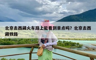 北京去西藏火车路上能看到景点吗？北京去西藏铁路