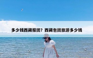 多少钱西藏报团？西藏包团旅游多少钱