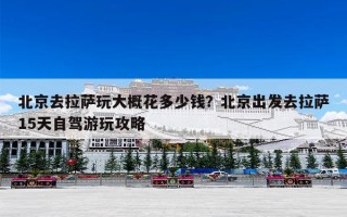 北京去拉萨玩大概花多少钱？北京出发去拉萨15天自驾游玩攻略