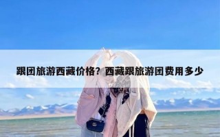 跟团旅游西藏价格？西藏跟旅游团费用多少