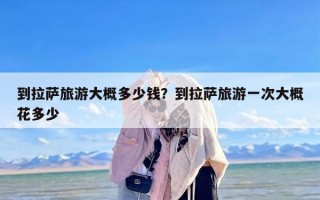 到拉萨旅游大概多少钱？到拉萨旅游一次大概花多少
