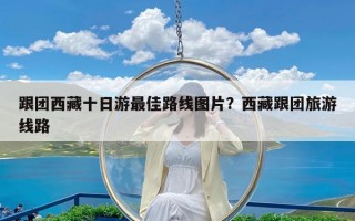 跟团西藏十日游最佳路线图片？西藏跟团旅游线路
