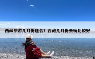 西藏旅游几月份适合？西藏几月份去玩比较好