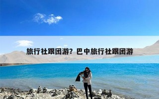 旅行社跟团游？巴中旅行社跟团游