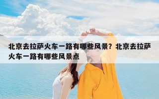 北京去拉萨火车一路有哪些风景？北京去拉萨火车一路有哪些风景点