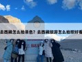 去西藏怎么拍景色？去西藏旅游怎么拍照好看