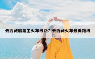 去西藏旅游坐火车线路？去西藏火车最美路线