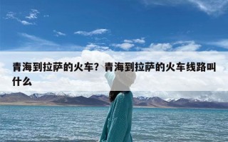 青海到拉萨的火车？青海到拉萨的火车线路叫什么