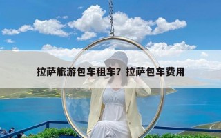 拉萨旅游包车租车？拉萨包车费用