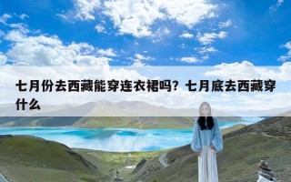 七月份去西藏能穿连衣裙吗？七月底去西藏穿什么