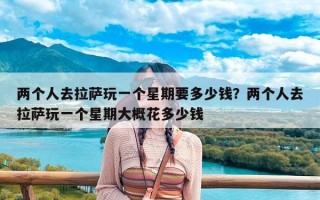 两个人去拉萨玩一个星期要多少钱？两个人去拉萨玩一个星期大概花多少钱