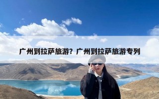 广州到拉萨旅游？广州到拉萨旅游专列