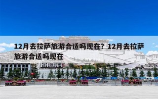 12月去拉萨旅游合适吗现在？12月去拉萨旅游合适吗现在