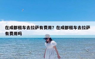 在成都租车去拉萨有费用？在成都租车去拉萨有费用吗