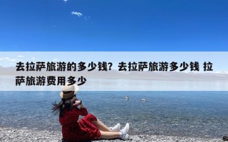 去拉萨旅游的多少钱？去拉萨旅游多少钱 拉萨旅游费用多少