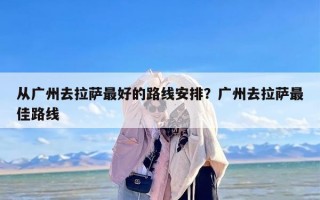 从广州去拉萨最好的路线安排？广州去拉萨最佳路线