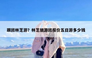 跟团林芝游？林芝旅游团报价五日游多少钱