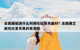 去西藏旅游什么时候吃红景天最好？去西藏之前吃红景天真的有用吗