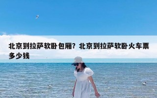 北京到拉萨软卧包厢？北京到拉萨软卧火车票多少钱