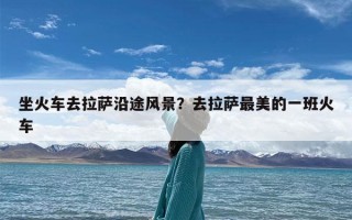 坐火车去拉萨沿途风景？去拉萨最美的一班火车