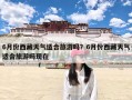 6月份西藏天气适合旅游吗？6月份西藏天气适合旅游吗现在