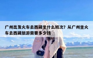 广州出发火车去西藏坐什么班次？从广州坐火车去西藏旅游需要多少钱