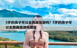 5岁的孩子可以去西藏旅游吗？5岁的孩子可以去西藏旅游吗现在
