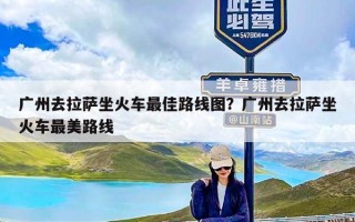 广州去拉萨坐火车最佳路线图？广州去拉萨坐火车最美路线