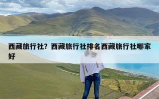 西藏旅行社？西藏旅行社排名西藏旅行社哪家好