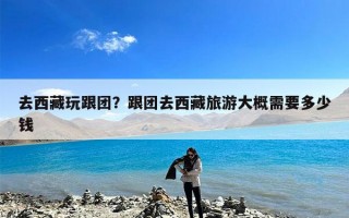 去西藏玩跟团？跟团去西藏旅游大概需要多少钱