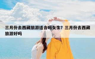 三月份去西藏旅游适合吗女生？三月份去西藏旅游好吗