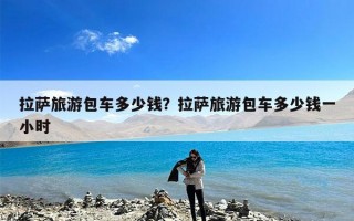 拉萨旅游包车多少钱？拉萨旅游包车多少钱一小时
