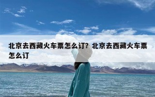 北京去西藏火车票怎么订？北京去西藏火车票怎么订