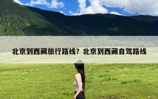 北京到西藏旅行路线？北京到西藏自驾路线