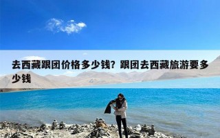 去西藏跟团价格多少钱？跟团去西藏旅游要多少钱