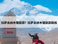 拉萨去纳木错旅游？拉萨去纳木错旅游路线