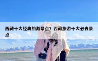 西藏十大经典旅游景点？西藏旅游十大必去景点