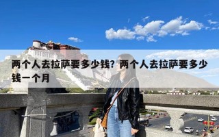 两个人去拉萨要多少钱？两个人去拉萨要多少钱一个月