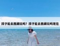 孩子能去西藏玩吗？孩子能去西藏玩吗现在