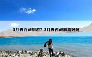 3月去西藏旅游？3月去西藏旅游好吗