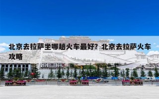 北京去拉萨坐哪趟火车最好？北京去拉萨火车攻略