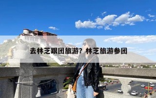 去林芝跟团旅游？林芝旅游参团