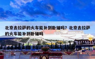 北京去拉萨的火车能补到卧铺吗？北京去拉萨的火车能补到卧铺吗