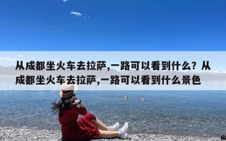 从成都坐火车去拉萨,一路可以看到什么？从成都坐火车去拉萨,一路可以看到什么景色