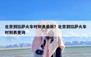 北京到拉萨火车时刻表最新？北京到拉萨火车时刻表查询