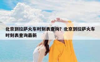 北京到拉萨火车时刻表查询？北京到拉萨火车时刻表查询最新