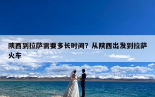 陕西到拉萨需要多长时间？从陕西出发到拉萨火车